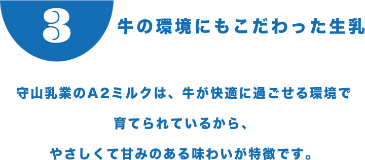 牛の環境にもこだわった生乳 守山乳業のA2ミルクは、牛が快適に過ごせる環境で育てられているから、やさしくて甘みのある味わいが特徴です。