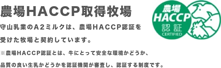 農場HACCP取得牧場 守山乳業のA2ミルクは、農場HACCP認証を受けた牧場と契約しています。※農場HACCP認証とは、牛にとって安全な環境かどうか、品質の良い生乳かどうかを認証機関が審査し、認証する制度です。