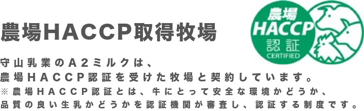 農場HACCP取得牧場 守山乳業のA2ミルクは、農場HACCP認証を受けた牧場と契約しています。※農場HACCP認証とは、牛にとって安全な環境かどうか、品質の良い生乳かどうかを認証機関が審査し、認証する制度です。